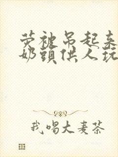 荧被吊起来露出奶头供人玩弄小说