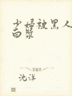 少妇被黑人喷入白浆
