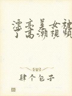 漂亮美女被弄到了高潮视频在线观看