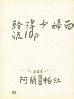 干得少妇白浆直流10p