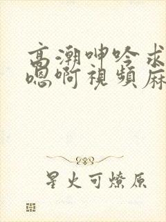 高潮呻吟求饶h嗯啊视频麻豆
