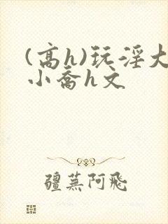 (高h)玩淫大小乔h文