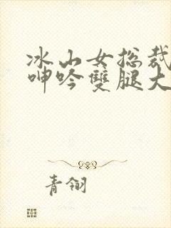 冰山女总裁被c呻吟双腿大张小说
