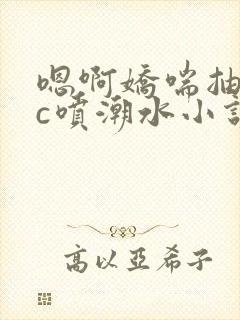 嗯啊娇喘抽搐高c喷潮水小说