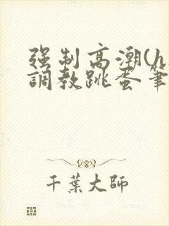 强制高潮(h)调教跳蛋笔趣阁