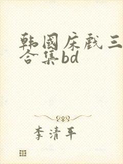 韩国床戏三小时合集bd