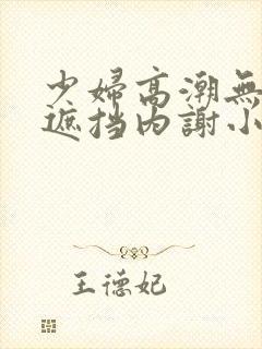 少妇高潮无套无遮挡内谢小说