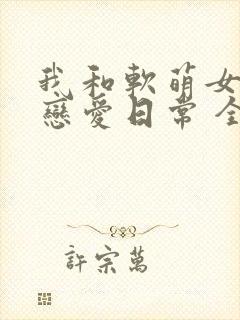 我和软萌女友的恋爱日常 全文阅读
