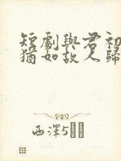 短剧与君初相识犹如故人归