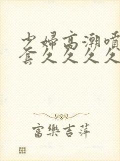 少妇高潮喷水无套久久久久久