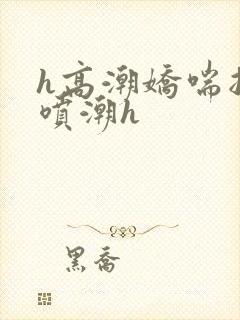 h高潮娇喘抽搐喷潮h