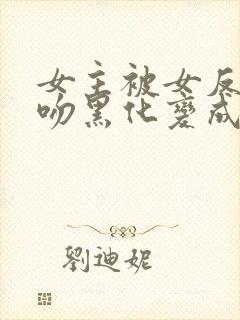 女主被女反派亲吻黑化变成仆人的小