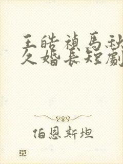 王皓祯马秋元地久婚长短剧免费观看