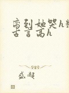 脔到她哭h粗话古言高h