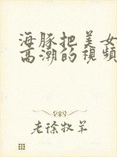 海豚把美女弄到高潮的视频