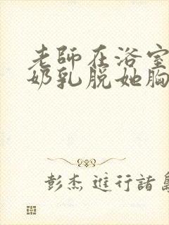 老师在浴室喂我奶乳脱她胸罩