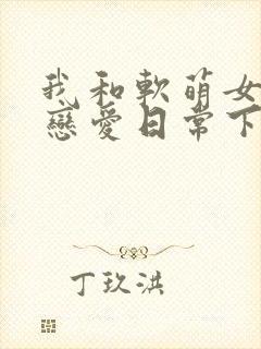我和软萌女友的恋爱日常下载txt