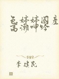 色婷婷国产精品高潮呻吟