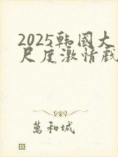2025韩国大尺度激情戏在线观看