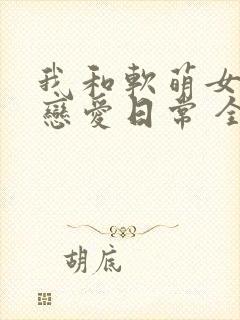 我和软萌女友的恋爱日常 全文阅读