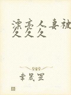 漂亮人妻被黑人久久久