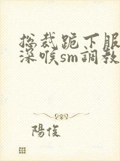 总裁跪下服侍含深喉sm调教小说