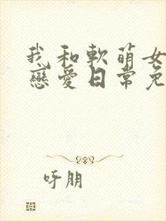 我和软萌女友的恋爱日常免费全文阅读