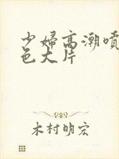 少妇高潮喷水黄色大片