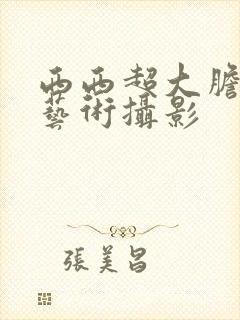 西西超大胆人体艺术摄影