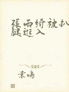 张雨绮被扒开双腿进入