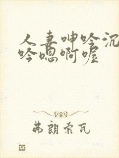 人妻呻吟沉沦呻吟嗯啊喔
