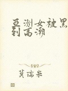 亚洲女被黑人干到高潮