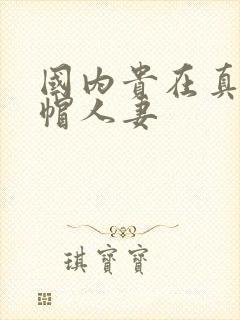国内贵在真实绿帽人妻