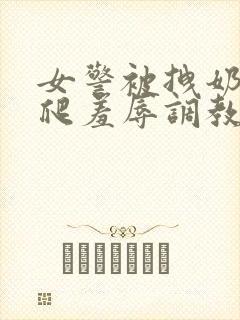 女警被拽奶头跪爬羞辱调教的小说