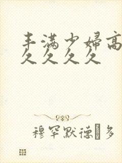 丰满少妇高潮久久久久久
