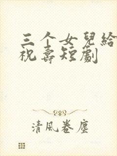 三个女儿给父亲祝寿短剧