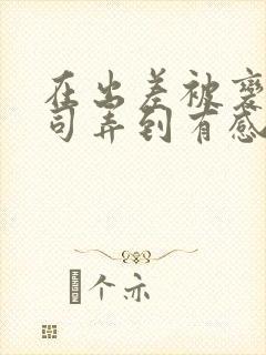 在出差被变态上司弄到有感觉的女主小说