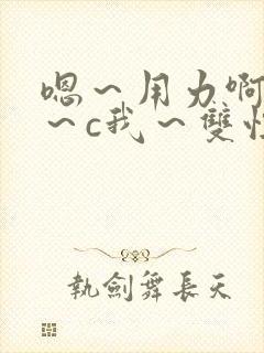 嗯~用力啊~嗯~c我~双性