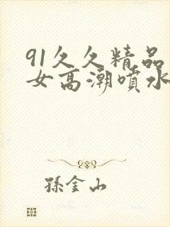 91久久精品美女高潮喷水时间
