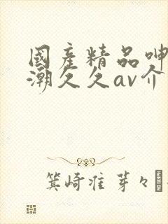 国产精品呻吟高潮久久av介绍