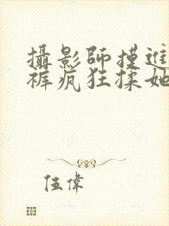 摄影师摸进她内裤疯狂揉她视频