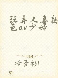 玩弄人妻熟妇性色av少妇