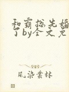 和霸总先婚后爱了by全文免费阅读笔趣