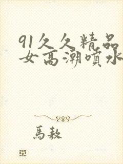 91久久精品美女高潮喷水91