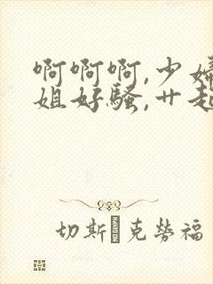 啊啊啊,少妇姐姐好骚,艹起来好爽