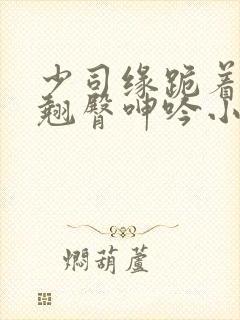 少司缘跪着玩弄翘臀呻吟小说