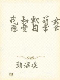 我和软萌女友的恋爱日常笔趣阁