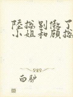 陆总别傲了,简小姐和顾总订婚了短剧