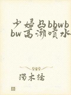少妇凸bbwbbw高潮喷水∵