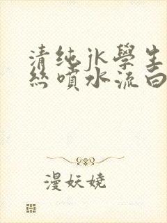 清纯jk学生白丝喷水流白浆